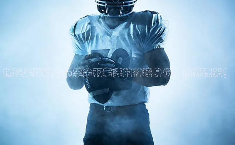 k1体育app下载阿里尔公司揭秘足球运动员李金羽老婆的神秘身份，内幕曝光！