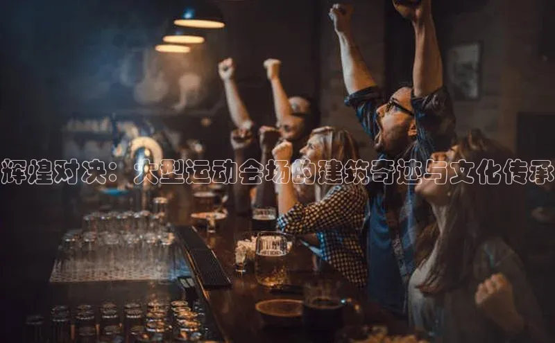 辉煌对决：大型运动会场的建筑奇迹与文化传承